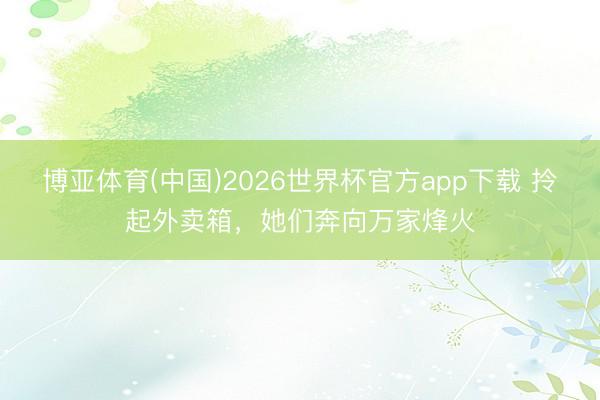博亚体育(中国)2026世界杯官方app下载 拎起外卖箱，她们奔向万家烽火