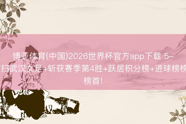 博亚体育(中国)2026世界杯官方app下载 5-0横扫武汉女足+斩获赛季第4胜+跃居积分榜+进球榜榜首!