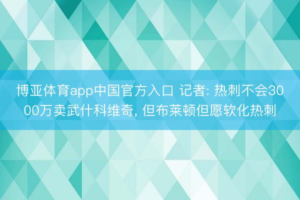 博亚体育app中国官方入口 记者: 热刺不会3000万卖武什科维奇， 但布莱顿但愿软化热刺