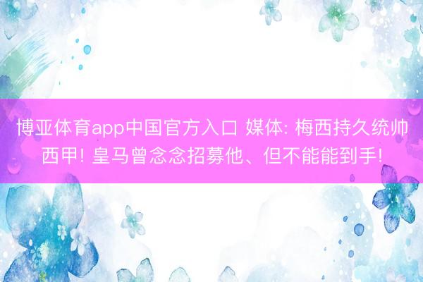 博亚体育app中国官方入口 媒体: 梅西持久统帅西甲! 皇马曾念念招募他、但不能能到手!