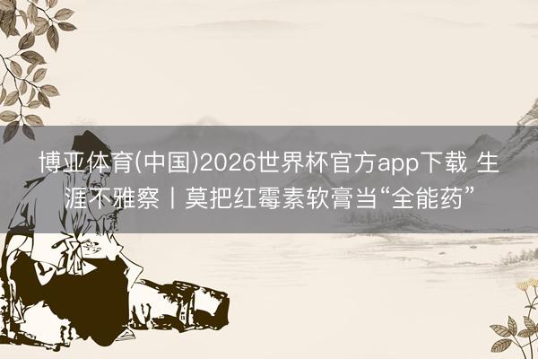 博亚体育(中国)2026世界杯官方app下载 生涯不雅察丨莫把红霉素软膏当“全能药”