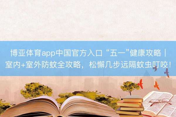 博亚体育app中国官方入口 “五一”健康攻略|室内+室外防蚊全攻略,松懈几步远隔蚊虫叮咬!