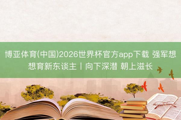 博亚体育(中国)2026世界杯官方app下载 强军想想育新东谈主丨向下深潜 朝上滋长