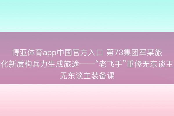 博亚体育app中国官方入口 第73集团军某旅探索优化新质构兵力生成旅途——“老飞手”重修无东谈主装备课