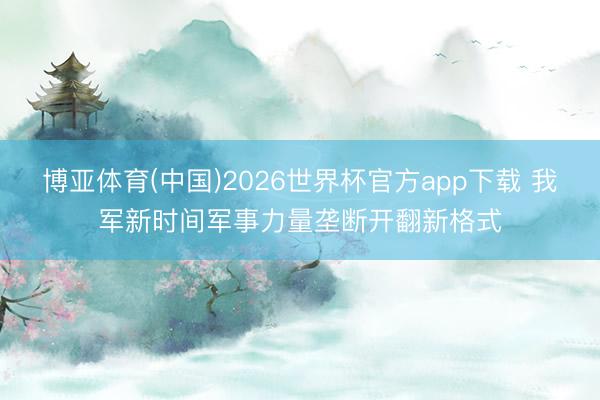 博亚体育(中国)2026世界杯官方app下载 我军新时间军事力量垄断开翻新格式
