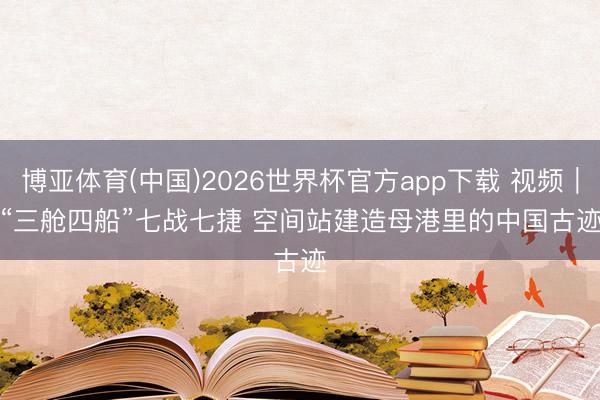 博亚体育(中国)2026世界杯官方app下载 视频|“三舱四船”七战七捷 空间站建造母港里的中国古迹
