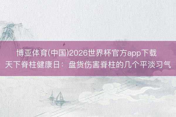 博亚体育(中国)2026世界杯官方app下载 天下脊柱健康日：盘货伤害脊柱的几个平淡习气