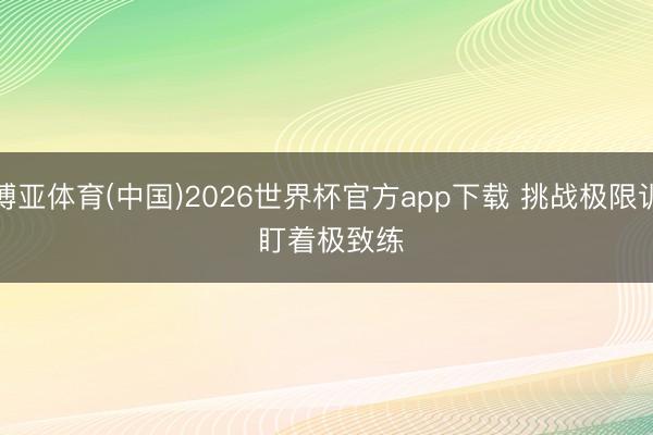 博亚体育(中国)2026世界杯官方app下载 挑战极限训 盯着极致练