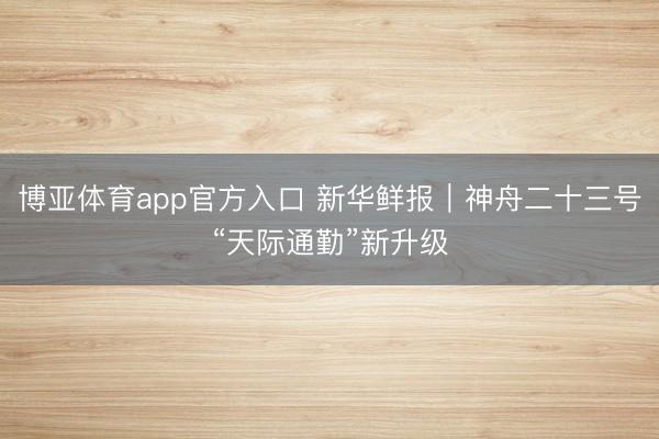 博亚体育app官方入口 新华鲜报｜神舟二十三号“天际通勤”新升级