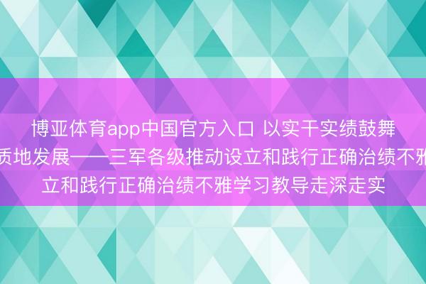 博亚体育app中国官方入口 以实干实绩鼓舞国防和戎行设立高质地发展——三军各级推动设立和践行正确治绩不雅学习教导走深走实