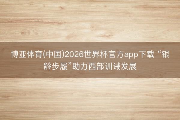 博亚体育(中国)2026世界杯官方app下载 “银龄步履”助力西部训诫发展
