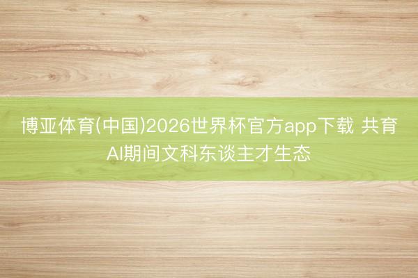 博亚体育(中国)2026世界杯官方app下载 共育AI期间文科东谈主才生态