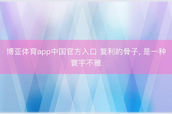 博亚体育app中国官方入口 复利的骨子， 是一种寰宇不雅