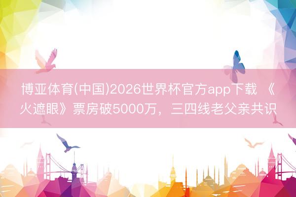 博亚体育(中国)2026世界杯官方app下载 《火遮眼》票房破5000万，三四线老父亲共识