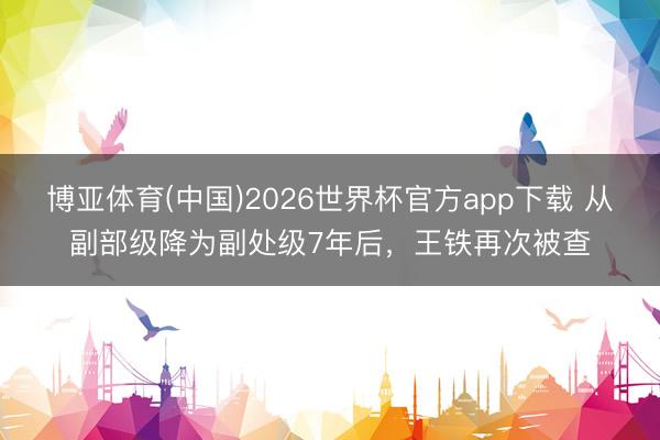 博亚体育(中国)2026世界杯官方app下载 从副部级降为副处级7年后，王铁再次被查