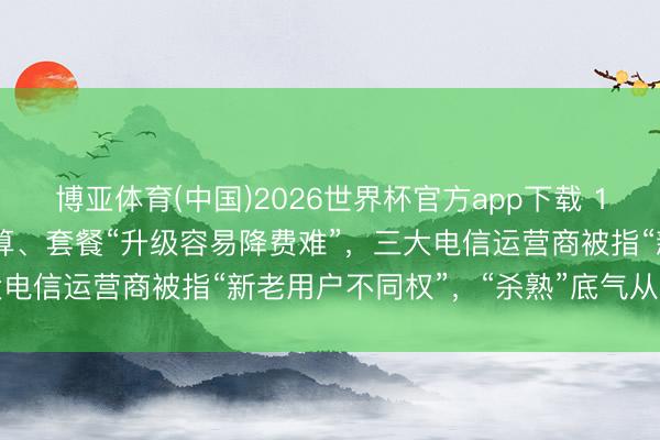 博亚体育(中国)2026世界杯官方app下载 159元套餐不如39元的合算、套餐“升级容易降费难”,三大电信运营商被指“新老用户不同权”,“杀熟”底气从何而来?