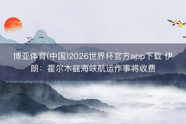 博亚体育(中国)2026世界杯官方app下载 伊朗：霍尔木兹海峡航运作事将收费