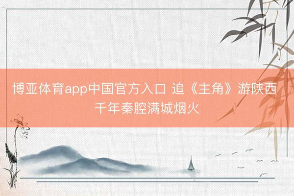 博亚体育app中国官方入口 追《主角》游陕西 千年秦腔满城烟火