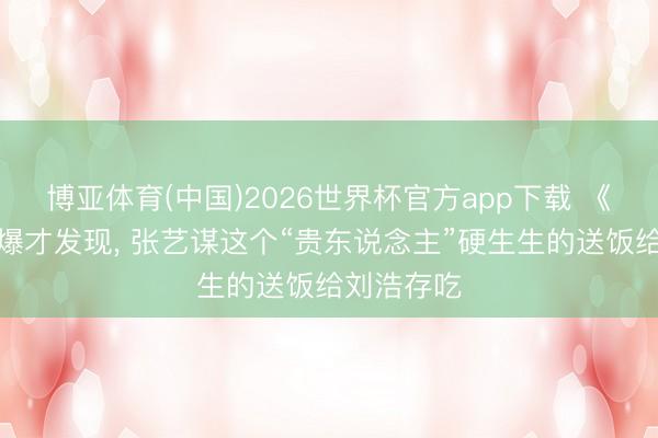 博亚体育(中国)2026世界杯官方app下载 《主角》大爆才发现， 张艺谋这个“贵东说念主”硬生生的送饭给刘浩存吃