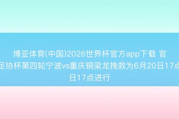 博亚体育(中国)2026世界杯官方app下载 官方：足协杯第四轮宁波vs重庆铜梁龙挽救为6月20日17点进行