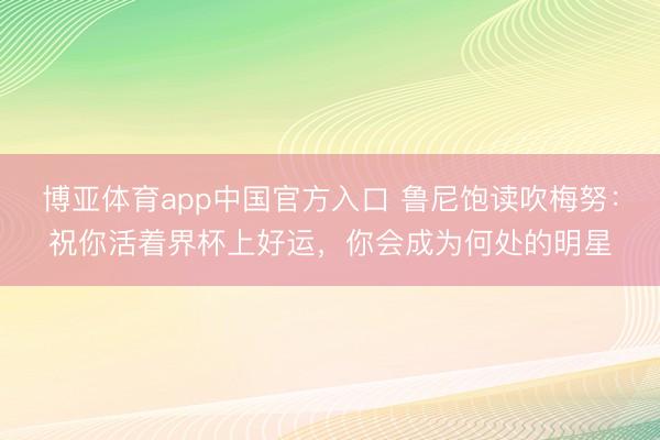 博亚体育app中国官方入口 鲁尼饱读吹梅努：祝你活着界杯上好运，你会成为何处的明星
