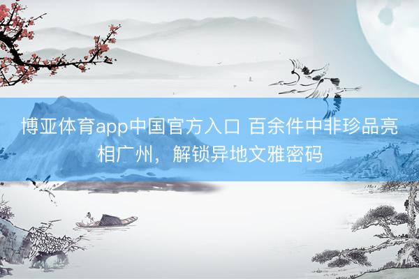 博亚体育app中国官方入口 百余件中非珍品亮相广州，解锁异地文雅密码