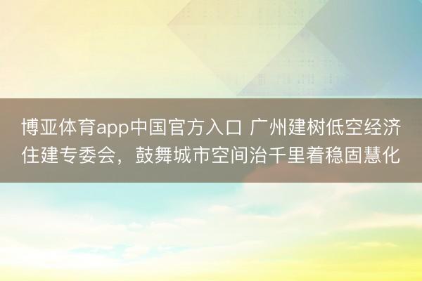 博亚体育app中国官方入口 广州建树低空经济住建专委会，鼓舞城市空间治千里着稳固慧化