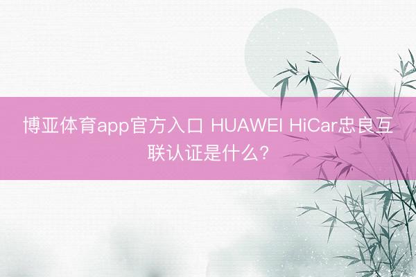 博亚体育app官方入口 HUAWEI HiCar忠良互联认证是什么?