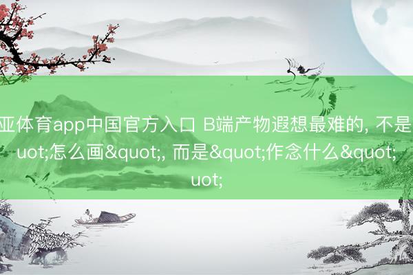 博亚体育app中国官方入口 B端产物遐想最难的， 不是"怎么画"， 而是"作念什么"