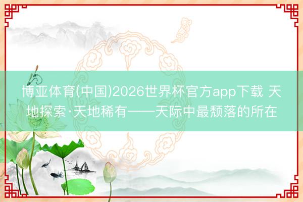 博亚体育(中国)2026世界杯官方app下载 天地探索·天地稀有——天际中最颓落的所在