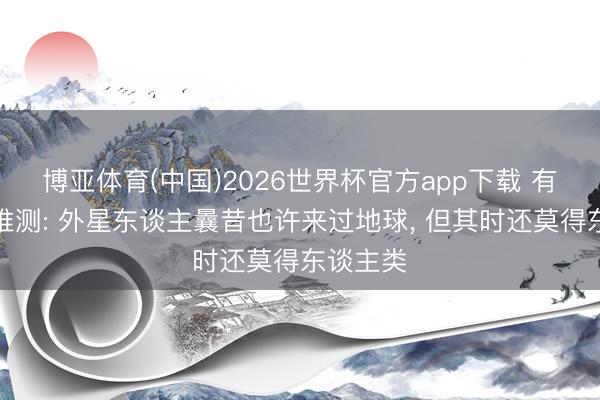 博亚体育(中国)2026世界杯官方app下载 有科学家推测: 外星东谈主曩昔也许来过地球， 但其时还莫得东谈主类