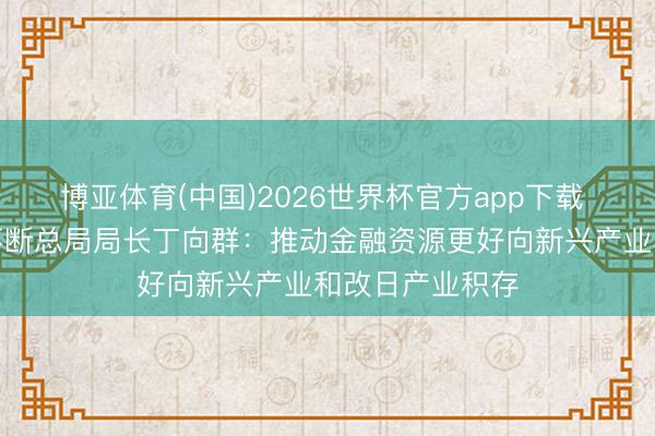 博亚体育(中国)2026世界杯官方app下载 国度金融监督不断总局局长丁向群：推动金融资源更好向新兴产业和改日产业积存