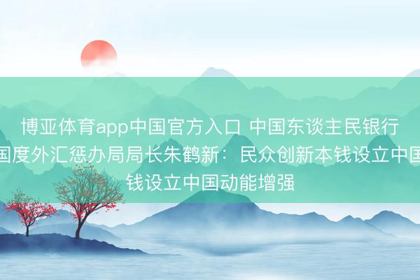 博亚体育app中国官方入口 中国东谈主民银行副行长、国度外汇惩办局局长朱鹤新：民众创新本钱设立中国动能增强