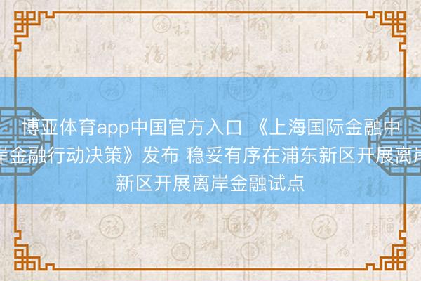 博亚体育app中国官方入口 《上海国际金融中心发展离岸金融行动决策》发布 稳妥有序在浦东新区开展离岸金融试点