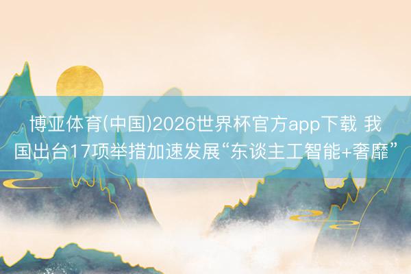 博亚体育(中国)2026世界杯官方app下载 我国出台17项举措加速发展“东谈主工智能+奢靡”