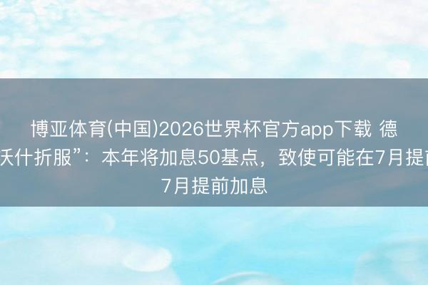 博亚体育(中国)2026世界杯官方app下载 德银“向沃什折服”：本年将加息50基点，致使可能在7月提前加息