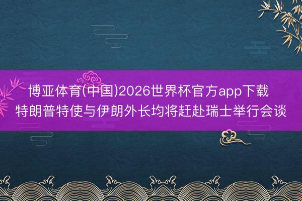 博亚体育(中国)2026世界杯官方app下载 特朗普特使与伊朗外长均将赶赴瑞士举行会谈