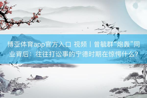 博亚体育app官方入口 视频丨曾毓群“炮轰”同业背后：往往打讼事的宁德时期在惊愕什么？